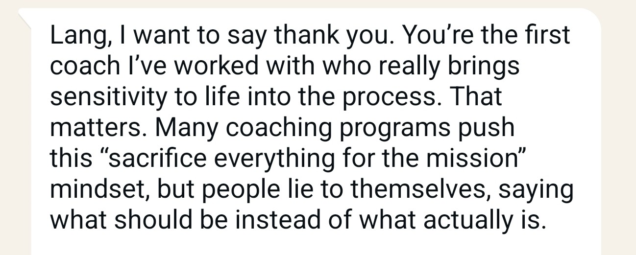 Client message: Lang, I want to say thank you. You’re the first coach I’ve worked with who really brings sensitivity to life into the process.